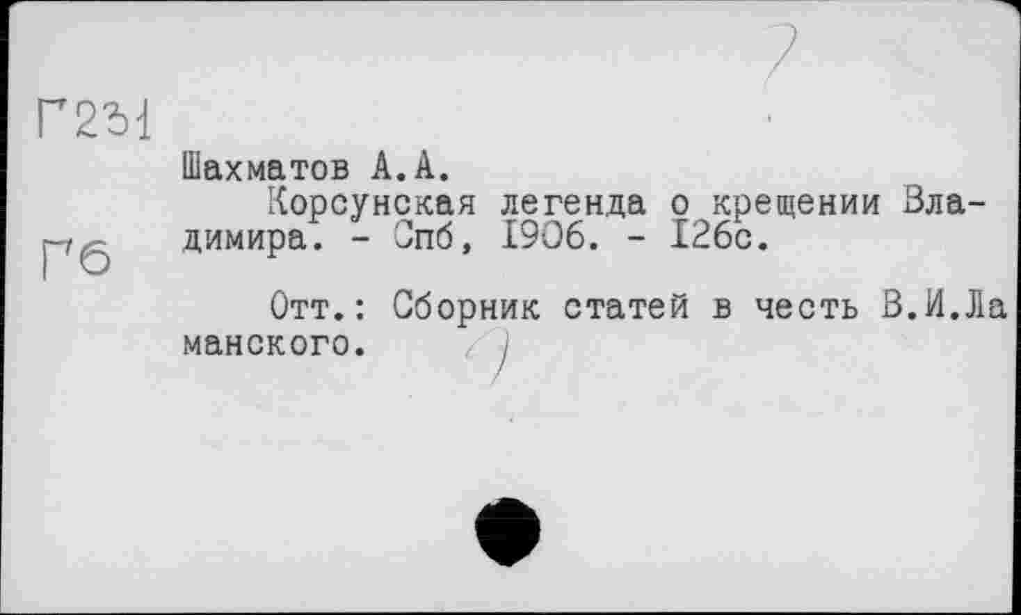 ﻿Г2М
Шахматов А. А.
Корсунская легенда о крещении Владимира. - Спб, 1906. - 126с.
Отт.: Сборник статей в честь В.И.Ла майского. 1